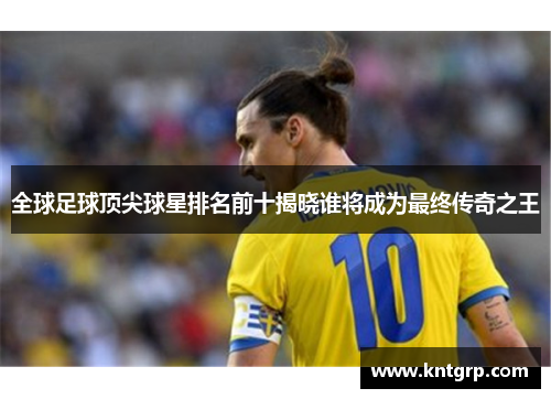 全球足球顶尖球星排名前十揭晓谁将成为最终传奇之王