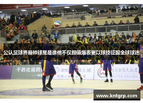 公认足球界最帅球星是谁他不仅颜值爆表更以球技征服全球球迷