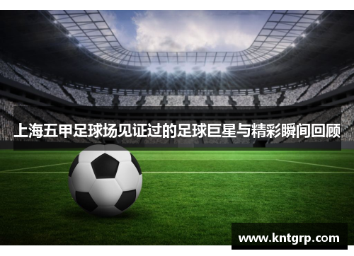 上海五甲足球场见证过的足球巨星与精彩瞬间回顾