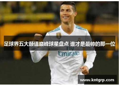 足球界五大颜值巅峰球星盘点 谁才是最帅的那一位